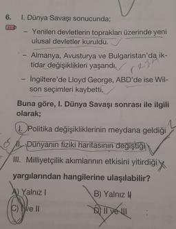 6. I. Dünya Savaşı sonucunda;
P
Yenilen devletlerin toprakları üzerinde yeni
ulusal devletler kuruldu.
Almanya, Avusturya ve Bulgaristan'da ik-
tidar değişiklikleri yaşandı.
rejis
İngiltere'de Lloyd George, ABD'de ise Wil-
son seçimleri kaybetti.
Buna göre, I. Dünya Savaşı sonrası ile ilgili
olarak;
1. Politika değişikliklerinin meydana geldiği
Dünyanın fiziki haritasının değiştiği
III. Milliyetçilik akımlarının etkisini yitirdiği
yargılarından hangilerine ulaşılabilir?
A) Yalnız I
B) Yalnız I
C) e II
D) If ye ul