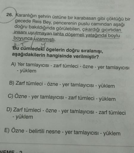 26. Karanlığın şehrin üstüne bir karabasan gibi çöktüğü bir
gecede Reis Bey, pencerenin puslu camından aşağı
doğru bakıldığında görülebilen, çıkardığı gıcırtıdan
insanı uyutmayan tahta döşemeli yatağında boylu
boyunca uzanmıştı.
Bu cümledeki ögelerin doğru