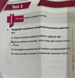 Test 3
Kazanım
T.6.3.24 Metnin içeriğini yorumlar.
1. Aşağıdaki cümlelerin hangisinde benzetme yapılmış-
tır?
A) Siyah bulutlara bakılırsa yağmur yağacak gibi.
Bonu
BOnun şiirlerini okumak, suyun akışı gibi insana huzur
verir.
C) Umduğunu bulamamış bir nesilden ne beklenebilir ki?
D) Karşı kıyıdaki insanlar, bu saatlerde evlerinde oturur.
Newton Yayınları