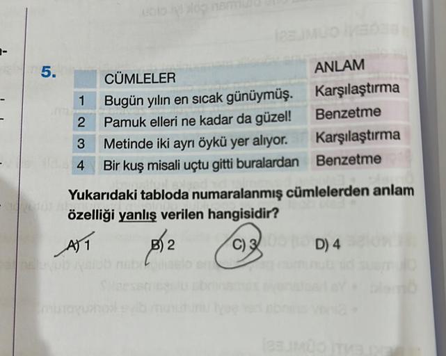 ENT 5.
1
2
3
4
he prob
CÜMLELER
Bugün yılın en sıcak günüymüş.
Pamuk elleri ne kadar da güzel!
Metinde iki ayrı öykü yer alıyor.
Bir kuş misali uçtu gitti buralardan
ANLAM
Karşılaştırma
Benzetme
Yukarıdaki tabloda numaralanmış cümlelerden anlam
özelliği ya
