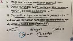 3. 1. Mağaralarda sarkıt ve dikitlerin oluşması -
II. Deniz suyundan Mg2+ iyonlarının kireç eklenerek
Mg(OH)2 şeklinde çöktürülmesi
III. Çaydanlıkta oluşan kirecin sirke ile çıkarılması
Yukarıdaki olaylardan hangileri çözünme-çökelme tep-
kimelerine örnek olarak verilebilir?
A) Yalnız I
B) Yalnızl
DLvett
usic Air C) Yalnız
JOHO
E) I, II ve III
|||
eshtön (3
24