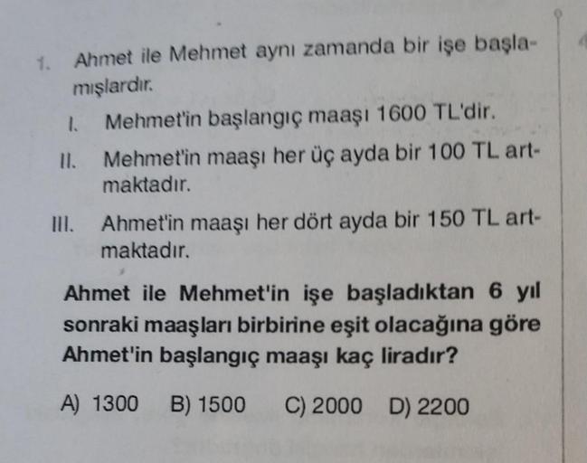 Ahmet ile Mehmet aynı zamanda bir işe başla-
mışlardır.
1. Mehmet'in başlangıç maaşı 1600 TL'dir.
11.
Mehmet'in maaşı her üç ayda bir 100 TL art-
maktadır.
III. Ahmet'in maaşı her dört ayda bir 150 TL art-
maktadır.
Ahmet ile Mehmet'in işe başladıktan 6 yı