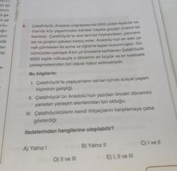 an ayi
orun-
nhşa-
ni ait
a ku-
uğu-
kimi
nda
en
risi
Oksijen Yayım
Çatalhöyük, Anadolu coğrafyasında 2000 yıldan fazla bir za-
manda köy yaşamından kentsel hayata geçişin önemli bir
kanıtıdır. Çatalhöyük'te ana tanrıça heykelcikleri, pencere-
siz ve girişleri çatıdan kerpiç evler, Anadolu'nun en eski ça-
nak çömlekleri ile ezme ve öğütme taşlanı bulunmuştur. Gü-
nümüzden yaklaşık 9 bin yıl öncesine tarihlenen Çatalhöyük
8000 kişilik nüfusuyla o dönemin en büyük ve en kalabalık
yerleşmelerinden biri olarak kabul edilmektedir.
Bu bilgilerle;
I. Çatalhöyük'te yaşayanların zaman içinde sosyal yaşam
biçiminin geliştiği,
II. Çatalhöyük'ün Anadolu'nun yazıdan önceki dönemini
yansıtan yerleşim alanlarından biri olduğu,
III. Çatalhöyüklülerin kendi ihtiyaçlarını karşılamaya çaba
gösterdiği
ifadelerinden hangilerine ulaşılabilir?
A) Yalnız I
D) II ve III
B) Yalnız II
E) I, II ve III
C) I ve II