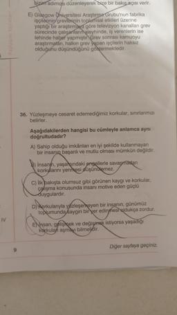 IV
9
bizim adımıza düzenleyerek bize bir bakış açısı verir.
E) Glasgow Universitesi Araştırma Grubu'nun fabrika
işçilerinin grevlerinin toplumsal etkileri üzerine
yaptığı bir araştırmaya göre televizyon kanalları grev
sürecinde çalışanlarınaleyhinde, iş verenlerin ise
lehinde haber yapmıştır. Grev sonrası kamuoyu
araştırmaları, halkın grev yapan işçilerin haksız
olduğunu düşündüğünü göstermektedir.
36. Yüzleşmeye cesaret edemediğimiz korkular, sınırlarımızı
belirler.
Aşağıdakilerden hangisi bu cümleyle anlamca aynı
doğrultudadır?
A) Sahip olduğu imkânları en iyi şekilde kullanmayan
bir insanın başarılı ve mutlu olması mümkün değildir.
B) Insanm, yaşamındaki engellerle savaşmadan
korkularını yenmesi düşünülemez.
C) İlk bakışta olumsuz gibi görünen kaygı ve korkular,
çalışma konusunda insanı motive eden güçlü
duygulardır.
D) Korkularıyla yüzleşemeyen bir insanın, günümüz
toplumunda saygın bir yer edinmesi oldukça zordur.
ENnsan, gelişmek ve değişmek istiyorsa yaşadığı
korkulan aşmayı bilmelidir.
Diğer sayfaya geçiniz.