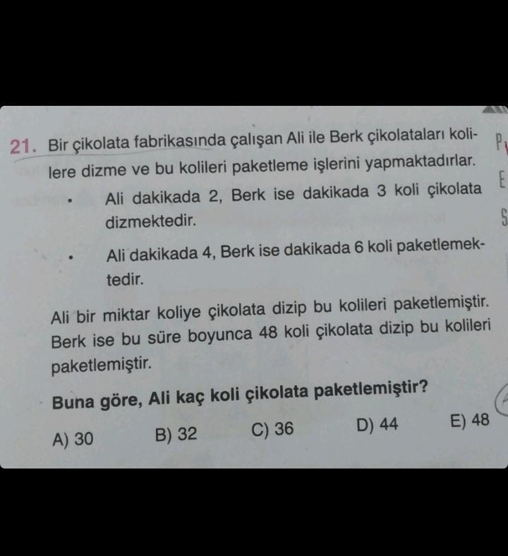 21. Bir çikolata fabrikasında çalışan Ali ile Berk çikolataları koli-
lere dizme ve bu kolileri paketleme işlerini yapmaktadırlar.
Ali dakikada 2, Berk ise dakikada 3 koli çikolata
dizmektedir.
Ali dakikada 4, Berk ise dakikada 6 koli paketlemek-
tedir.
Al