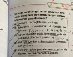 de
1.
5. TEST
insanda solunum gazlarının taşınması sıra-
sında aşağıdaki olaylardan hangisi alyuvar
hücresinde gerçekleşmez?
Doku
A) Oksijenin hemoglobinden ayrılması
B) Bikarbonat molekülünün akciğerlere ta-
Kanın plazma kısmı
şınması
Karbondioksitin suyla birleşerek karbonik
asit molekülünün oluşması (2+2
Hidrojen iyonlarının hemoglobin proteinin-
den ayrılması
Karbonik asitin parçalanması sonucunda
hidrojen ve bikarbonatın oluşması
4.
F
5.