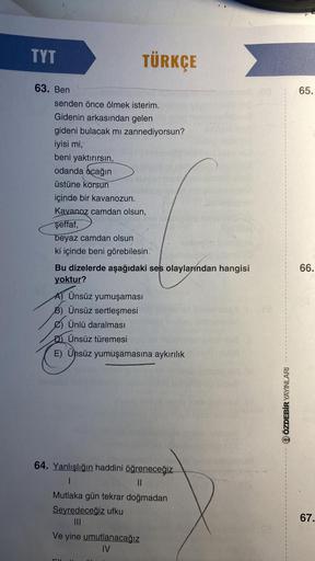 TYT
63. Ben
senden önce ölmek isterim.
Gidenin arkasından gelen
gideni bulacak mı zannediyorsun?
iyisi mi,
beni yaktırırsın,
odanda ocağın
üstüne korsun
içinde bir kavanozun.
Kavanoz camdan olsun,
şeffaf,
beyaz camdan olsun
ki içinde beni görebilesin
16
TÜ