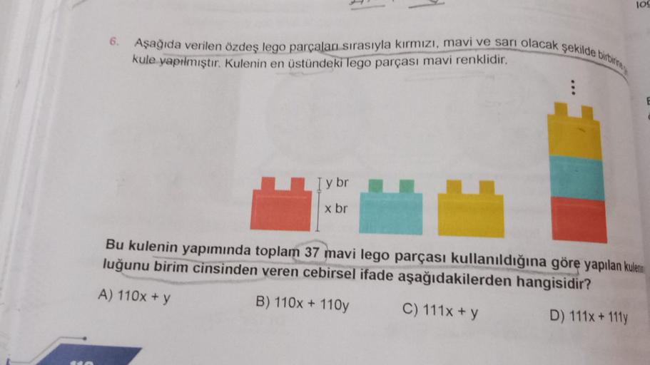 6.
Aşağıda verilen özdeş lego parçaları sırasıyla kırmızı, mavi ve sarı olacak şekilde birbirine
kule yapılmıştır. Kulenin en üstündeki lego parçası mavi renklidir.
I y br
x br
lo
Bu kulenin yapımında toplam 37 mavi lego parçası kullanıldığına göre yapılan