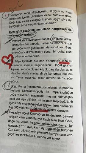 3-C
11 Söyleyenin kendi düşüncesini, duygusunu veya
70 beğenisini içeren cümlelere öznel cümleler denir.
Doğruluğu ya da yanlışlığı kişiden kişiye göre de-
ğiştiği için öznel yargılar kanıtlanamaz.
Buna göre aşağıdaki metinlerin hangisinde öz-
nel yargılar