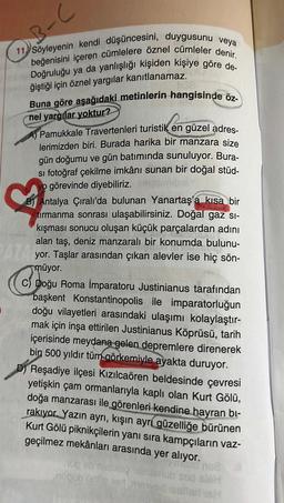 3-C
11 Söyleyenin kendi düşüncesini, duygusunu veya
70 beğenisini içeren cümlelere öznel cümleler denir.
Doğruluğu ya da yanlışlığı kişiden kişiye göre de-
ğiştiği için öznel yargılar kanıtlanamaz.
Buna göre aşağıdaki metinlerin hangisinde öz-
nel yargılar yoktur?
Pamukkale Travertenleri turistik en güzel adres-
lerimizden biri. Burada harika bir manzara size
gün doğumu ve gün batımında sunuluyor. Bura-
si fotoğraf çekilme imkânı sunan bir doğal stüd-
o görevinde diyebiliriz.
♡
BY Antalya Çıralı'da bulunan Yanartaş'a kısa bir
tırmanma sonrası ulaşabilirsiniz. Doğal gaz sı-
kışması sonucu oluşan küçük parçalardan adını
alan taş, deniz manzaralı bir konumda bulunu-
PATA yor. Taşlar arasından çıkan alevler ise hiç sön-
müyor.
c) Doğu Roma İmparatoru Justinianus tarafından
başkent Konstantinopolis ile imparatorluğun
doğu vilayetleri arasındaki ulaşımı kolaylaştır-
mak için inşa ettirilen Justinianus Köprüsü, tarih
içerisinde meydana gelen depremlere direnerek
bin 500 yıldır tüm görkemiyle ayakta duruyor.
D) Reşadiye ilçesi Kızılcaören beldesinde çevresi
yetişkin çam ormanlarıyla kaplı olan Kurt Gölü,
doğa manzarası ile görenleri kendine hayran bi-
rakıyor. Yazın ayrı, kışın ayrı güzelliğe bürünen
Kurt Gölü piknikçilerin yanı sıra kampçıların vaz-
geçilmez mekânları arasında yer alıyor.
no2
sieh
lanlari H
