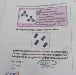 2. Bir madde için hazırlanan bilgi kartı aşağıda verilmiştir.
Tanecik modeli
Biltest
1. Saf maddedir.
Formüllerle gösterilir.
3. Kendinden daha basit madde-
lere ayrıştırılabilir.
4. Aynı cins moleküllerden oluşur.
6 Kendini oluşturan maddelerin
özelliklerini taşımaz.
Buna göre karttaki tanecik modeli yerine;
görseli yapıştırılırsa kartın bilimsel anlamda doğru
olması için numaralanarak belirtilen özelliklerden
hangisi ya da hangilerinin değiştirilmesi gerekir?
A) Yalnız 3
C) 3 ve 5
B) 2 ve 5
D) 1, 2 ve 4
4.