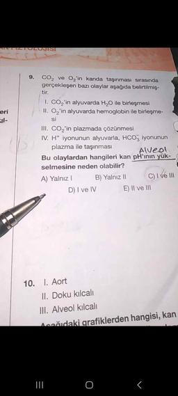 eri
9. CO₂ ve O₂'in kanda taşınması sırasında
gerçekleşen bazı olaylar aşağıda belirtilmiş-
tir.
I. CO₂'in alyuvarda H₂O ile birleşmesi
II. O₂'in alyuvarda hemoglobin ile birleşme-
si
III. CO₂'in plazmada çözünmesi
IV. H+ iyonunun alyuvarla, HCO3 iyonunun
plazma ile taşınması
Alveol
Bu olaylardan hangileri kan pH'ının yük-
selmesine neden olabilir?
A) Yalnız I
B) Yalnız II
10. I. Aort
D) I ve IV
|||
C) I ve III
II. Doku kılcalı
III. Alveol kılcalı
Acağıdaki grafiklerden hangisi, kan
O
E) II ve III