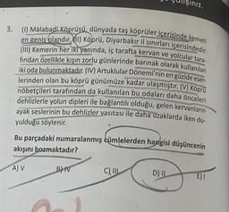 3. (1) Malabadi Köprüsü, dünyada taş köprüler içerisinde kemeri
en geniş olandır. (II) Köprü, Diyarbakır il sınırları içerisindedir.
(III) Kemerin her iki yanında, iç tarafta kervan ve yolcular tara-
fından özellikle kışın zorlu günlerinde barınak olarak kullanılan
iki oda bulunmaktadır. (IV) Artuklular Dönemi'nin en güzide eser-
lerinden olan bu köprü günümüze kadar ulaşmıştır. (V) Köprü
nöbetçileri tarafından da kullanılan bu odaları daha önceleri
dehlizlerle yolun dipleri ile bağlantılı olduğu, gelen kervanların
ayak seslerinin bu dehlizler vasıtası ile daha uzaklarda iken du-
yulduğu söylenir.
Bu parçadaki numaralanmış cümlelerden hangisi düşüncenin
akışını bozmaktadır?
A) V
B) IV
siniz.
C), III
D) II
E) I