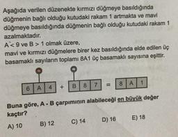 Aşağıda verilen düzenekte kırmızı düğmeye basıldığında
düğmenin bağlı olduğu kutudaki rakam 1 artmakta ve mavi
düğmeye basıldığında düğmenin bağlı olduğu kutudaki rakam 1
azalmaktadır.
A<9 ve B> 1 olmak üzere,
mavi ve kırmızı düğmelere birer kez basıldığında elde edilen üç
basamaklı sayıların toplamı 8A1 üç basamaklı sayısına eşittir.
6
4
A
+
B) 12
B
8
7
C) 14
=
Buna göre, A. B çarpımının alabileceği en büyük değer
kaçtır?
A) 10
8
D) 16
A 1
E) 18