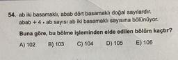 54. ab iki basamaklı, abab dört basamaklı doğal sayılardır.
abab + 4. ab sayısı ab iki basamaklı sayısına bölünüyor.
Buna göre, bu bölme işleminden elde edilen bölüm kaçtır?
A) 102 B) 103
C) 104
D) 105
E) 106