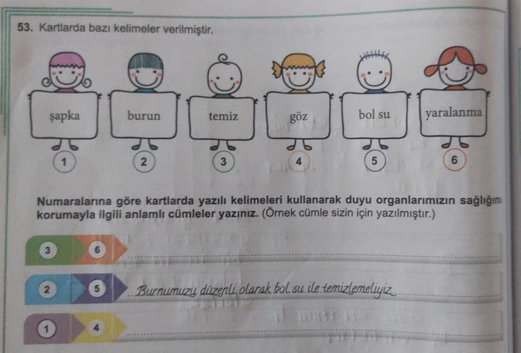 53. Kartlarda bazı kelimeler verilmiştir.
şapka
2
6
5
burun
4
2
temiz
3
göz
bol su
Numaralarına göre kartlarda yazılı kelimeleri kullanarak duyu organlarımızın sağlığını
korumayla ilgili anlamlı cümleler yazınız. (Örnek cümle sizin için yazılmıştır.)
5
yar