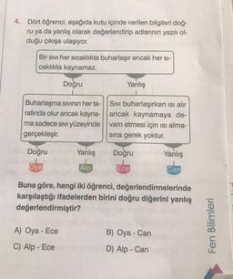 4. Dört öğrenci, aşağıda kutu içinde verilen bilgileri doğ-
ru ya da yanlış olarak değerlendirip adlarının yazılı ol-
duğu çıkışa ulaşıyor.
Bir sıvı her sıcaklıkta buharlaşır ancak her si-
caklıkta kaynamaz.
Doğru
Buharlaşma sıvının her ta-
rafında olur ancak kayna-
ma sadece sıvı yüzeyinde
gerçekleşir.
Doğru
Oya
Yanlış
Alp
A) Oya - Ece
C) Alp - Ece
Yanlış
Sıvı buharlaşırken ısı alır
ancak kaynamaya de-
vam etmesi için ısı alma-
sına gerek yoktur.
Doğru
Ece
Buna göre, hangi iki öğrenci, değerlendirmelerinde
karşılaştığı ifadelerden birini doğru diğerini yanlış
değerlendirmiştir?
Yanlış
Can
B) Oya - Can
D) Alp - Can
Fen Bilimleri
