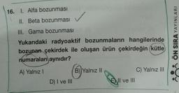 16. I. Alfa bozunması
II. Beta bozunması
III. Gama bozunması
Yukarıdaki radyoaktif bozunmaların hangilerinde
bozunan çekirdek ile oluşan ürün çekirdeğin (kütle
numaraları aynıdır?
A) Yalnız I
D) I ve III
B) Yalnız II
E
EII ve III
C) Yalnız III
ÖN SIRA YAYINLARI