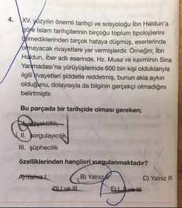 4.
XV. yüzyılın önemli tarihçi ve sosyoloğu İbn Haldun'a
göre islam tarihçilerinin birçoğu toplum tipolojilerini
bilmediklerinden birçok hataya düşmüş, eserlerinde
olmayacak rivayetlere yer vermişlerdir. Örneğin; İbn
Haldun, İber adlı eserinde, Hz. Musa ve kavminin Sina
Yarımadası'na yürüyüşlerinde 600 bin kişi olduklarıyla
ilgili rivayetleri şiddetle reddetmiş, bunun akla aykırı
olduğunu, dolayısıyla da bilginin gerçekçi olmadığını
belirtmiştir.
Bu parçada bir tarihçide olması gereken;
objektiflik,
II. sorgulayıcılık,
III. şüphecilik
özelliklerinden hangileri vurgulanmaktadır?
A) Yalnız L
D) Ive III
B) Yalnız
E)Ive
180
C) Yalnız III