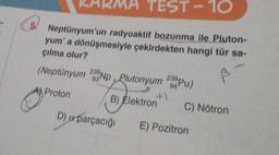 TEST-10
5. Neptünyum'un radyoaktif bozunma ile Pluton-
yum' a dönüşmesiyle çekirdekten hangi tür sa-
çılma olur?
(Neptünyum 293Np, Plutonyum 20 Pu)
94
+1
Proton
B) Elektron
D) a parçacığı
C) Nötron
E) Pozitron
