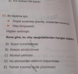 E) X'in fiziksel hâli katıdır.
11. Bir tepkime için,
erzo
Düşük sıcaklıkta girenler, ürünlerden kararlıdır.
➤ Olay kimyasaldır.
bilgileri verilmiştir.
Buna göre, bu olay aşağıdakilerden hangisi olabilir?
A) Suyun buharlaşması
B) Kirecin söndürülmesi
C) Mumun yanması
D) Na atomundan elektron koparılması
E) Yemek tuzunun suda çözünmesi