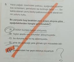 3. Hava yağışlı; üzerindeki paltosu, ayağındaki ayakka-
bısı sırılsıklam; şemsiyesi ise kırılmıştı fakat ----. So-
kakta islanan yavru kediyi paltosunun içine alarak evi-
nin yolunu tuttu.
Bu parçada boş bırakılan yere anlam akışına göre
aşağıdakilerden hangisi getirilmelidir?
A)
bütün bunlara karşın yürüyordu
B) hiçbir aksilik onu yolundan alıkoymuyordu
C) bu duruma hiç mi hiç aldırmıyordu
D) yine de gideceği yere gitmek için mücadele edi-
yordu
çevresindeki her şeye oldukça duyarlıydı
0