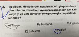 3.
Aşağıdaki devletlerden hangisinin XVI. yüzyıl sonların-
dan itibaren Karadeniz kıyılarına ulaşmak için tüm Kaf-
kasya'yı ve Batı Türkistan'ı ele geçirmeyi amaçladığı söy-
lenebilir?
A) Rusya
blisip nime neil
B) Avusturya
D) Lehistan
SOSI
Safevi
C) İngiltere