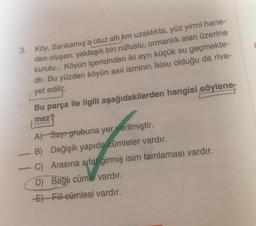 3. Köy, Sarıkamış'a otuz altı km uzaklıkta, yüz yirmi hane-
den oluşan, yaklaşık bin nüfuslu, ormanlık alan üzerine
kurulu... Köyün içerisinden iki ayrı küçük su geçmekte-
dir. Bu yüzden köyün asıl isminin İkisu olduğu da riva-
yet edilir.
Bu parça ile ilgili aşağıdakilerden hangisi söylene
mez?
A) Sayr grubuna yer verilmiştir.
B) Değişik yapıda cümleler vardır.
C)
Arasına sifat girmiş isim tamlaması vardır.
D) Bağlı cümle vardır.
E) Fiil cümlesi vardır.
gomma