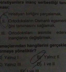 Hristiyanlara inanç serbestliği tan
ması;
Hristiyan birliğini parçalamak,
II. Ortodoksların Osmanlı egemen
ğini tanımasını sağlamak,
III. Ortodoksları asimile edere
inançlarını değiştirmek,
amaçlarından hangilerini gerçekle
cirmeye yöneliktir?
Yalnız I
C) Yalnız III
BY Yalnız II
I ve II
FX Ive !!!