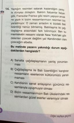 eis
Yeynian
*******
14. Yaptığım resimleri satarak kazandığım paray-
la dünyayı dolaştım. Baktım İtalyanlar İtalyan
gibi, Fransızlar Fransız gibi resim yapıyor ancak
ne yazık ki bizim ressamlarımızın resimleri bizi
yansıtmıyor. O zaman anladım
bizdeki Bati
özentiliği henüz bitmemiş. Batılılaşma ile çağ-
daşlaşma arasındaki fark bilinmiyor. Ben bu
memleketin ressamı olarak New York'taki gök-
delenleri çizecek değilim ya! Kendimden olanı
çizeceğim elbette.
Feb Bu metinde yazarın yakındığı durum aşağı-
dakilerden hangisidir?
A) Sanatta çağdaşlaşmanın yanlış yorumlan-
ması
B) Çağdaşlaşma ile Batı özentiliğini karıştıran
ressamların eserlerinin kültürümüzü yansıt-
maması
C) Kendisinin sanat anlayışının günümüz res-
samlarıyla uyuşmuyor olması
D) Bizim ressamlarımızın Batı ülkelerindeki res-
samlardan güzel eserler veremiyor olması
Diğer sayfaya geçiniz.