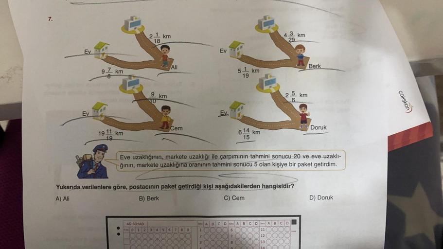 7.
Ev
Ev
97 km
19
19
km
21 km
18
9 km
AD
SOYAD
No 0 1 2
A
3 4
Ali
Cem
5 6
Ev
7 8
Ev
9
5
- km
19
Yukarıda verilenlere göre, postacının paket getirdiği kişi aşağıdakilerden hangisidir?
A) Ali
B) Berk
C) Cem
614 km
15
Eve uzaklığının, markete uzaklığı ile çar