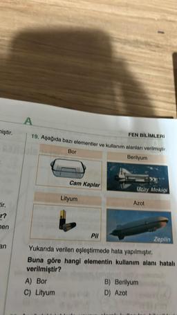 miştir.
tir.
r?
hen
an
FEN BİLİMLERİ
19. Aşağıda bazı elementler ve kullanım alanları verilmiştir.
Berilyum
Bor
Cam Kaplar
Lityum
Uzay Mekigi
Azot
Pil
Yukarıda verilen eşleştirmede hata yapılmıştır.
Buna göre hangi elementin kullanım alanı hatalı
verilmiştir?
A) Bor
C) Lityum
B) Berilyum
D) Azot
Zeplin