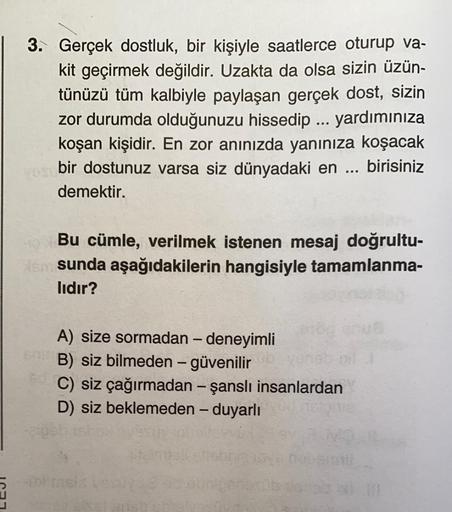 3. Gerçek dostluk, bir kişiyle saatlerce oturup va-
kit geçirmek değildir. Uzakta da olsa sizin üzün-
tünüzü tüm kalbiyle paylaşan gerçek dost, sizin
zor durumda olduğunuzu hissedip ... yardımınıza
koşan kişidir. En zor anınızda yanınıza koşacak
bir dostun