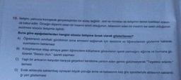 10. İletişim, yalnızca konuşarak gerçekleştirilen bir süreç değildir. Jest ve mimikler de iletişimin temel özellikleri arasın-
da kabul edilir. Örneğin dişlerini sıkan bir insanın sinirli olduğunun, tebessüm eden bir insanın ise sakin olduğunun
sezilmesi sözsüz iletişimle ilgilidir.
Buna göre aşağıdakilerden hangisi sözsüz iletişime örnek olarak gösterilemez?
A) Öğretmenin sınıftaki gürültünün sona ermesini sağlamak için sessizce ve öğrencilerinin gözlerine bakarak
susmalarını beklemesi
B)
Kütüphaneye kitap almaya gelen öğrencilere kütüphane görevlisinin işaret parmağını ağzına ve burnuna gö-
türerek "Sessiz olun." işareti yapması
C) Yaşlı bir amcanın karşıdan karşıya geçerken kendisine yardım eden gence gülümseyerek "Teşekkür ederim."
demesi
D) Evde ablasıyla saklambaç oynayan küçük çocuğa anne ve babasının kaş göz işaretleriyle ablasının saklandı-
ğı yeri göstermesi