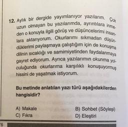 6
12. Aylık bir dergide yayımlanıyor yazılarım. Çok
uzun olmayan bu yazılarımda, ayrıntılara inme-
den o konuyla ilgili görüş ve düşüncelerimi insan-
lara aktarıyorum. Okurlarımı sıkmadan düşün-
düklerimi paylaşmaya çalıştığım için de konuşma
dilinin sıcaklığı ve samimiyetinden faydalanmaya
gayret ediyorum. Ayrıca yazılarımın okunma yol-
culuğunda okurlarıma karşılıklı konuşuyormuş
hissini de yaşatmak istiyorum.
Bu metinde anlatılan yazı türü aşağıdakilerden
hangisidir?
A) Makale
C) Fıkra
B) Sohbet (Söyleşi)
D) Eleştirixa