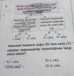 7
3.
Birden fazla elementin belirli oran-
larda birleşerek oluşturdukları saf
maddelere karisim denir.
D
Karışımı oluşturan
maddeler fiziksel
yöntemlerle ayrıştı-
rılabilirler.
D
1. çıkış
Karışımı oluşturan
maddeler arasında
belirli bir oran yok-
tur.
A) I. çıkış
C) III. çıkış
D
Y
III. çıkış IV. çıkış
II. çıkış
Yukarıdaki ifadelerin doğru (D) veya yanlış (Y)
oldukları değerlendirilip ilerlenildiğinde hangi
çıkışa ulaşılır?
B) II. çıkış
D) IV. çıkış