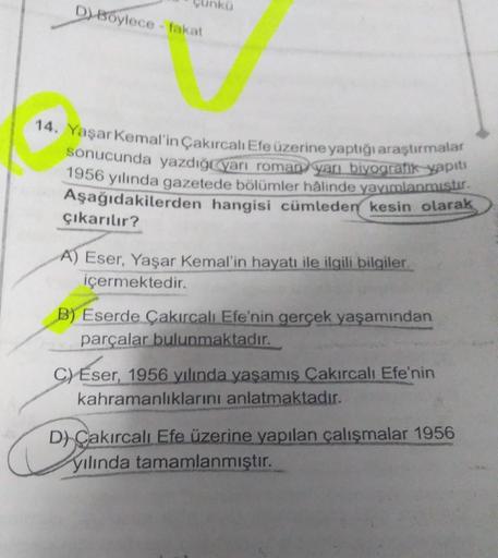 D) Boylece - fakat
14. Yaşar Kemal'in Çakırcalı Efe üzerine yaptığı araştırmalar
sonucunda yazdığı yarı roman yarı biyografik yapıtı
1956 yılında gazetede bölümler hâlinde yayımlanmıştır.
Aşağıdakilerden hangisi cümleden kesin olarak
çıkarılır?
A) Eser, Ya