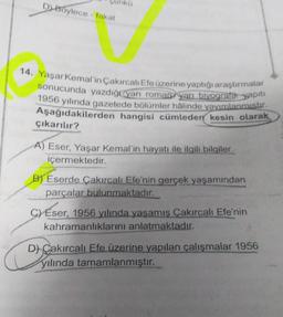 D) Boylece - fakat
14. Yaşar Kemal'in Çakırcalı Efe üzerine yaptığı araştırmalar
sonucunda yazdığı yarı roman yarı biyografik yapıtı
1956 yılında gazetede bölümler hâlinde yayımlanmıştır.
Aşağıdakilerden hangisi cümleden kesin olarak
çıkarılır?
A) Eser, Yaşar Kemal'in hayatı ile ilgili bilgiler
içermektedir.
B) Eserde Çakırcalı Efe'nin gerçek yaşamından
parçalar bulunmaktadır.
C) Eser, 1956 yılında yaşamış Çakırcalı Efe'nin
kahramanlıklarını anlatmaktadır.
D) Cakırcalı Efe üzerine yapılan çalışmalar 1956
yılında tamamlanmıştır.