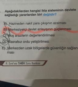 Aşağıdakilerden hangisi ikta sisteminin devlete
sağladığı yararlardan biri değildir?
Hazineden nakit para çıkışının azalması
B Merkeziyetçi devlet anlayışının güçlenmesi
C Boş arazilerin değerlendirilmesi
D Masrafsız ordu yetiştirilmesi
E Merkezden uzak bölgelerde güvenliğin sağlan
masi
9. Sınıf eis TARİH Soru Bankası