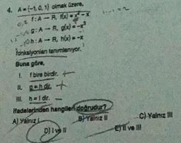 4. A=(-1.0, 1) olmak üzere,
1:A-R, fx)=x-x
49:A-R, g(x)=-x
Oh:A-B, hx) = -x
fonksiyonlan tanimlanıyor.
A
Buna göre,
1.
f bire birdir.
11. g=hdir. +
III. h=1dir.
*--*=2
Hedelerinden hangileri doğrudur?
A) Yalnız L
BYalnız
D) Ivell
C) Yalnız Ill
El ve Ill