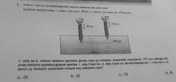 Vidanın 1 tam tur döndürüldüğündeki ilerleme miktanna vida adımı denir.
Aşağıdaki şekilde verilen 1. vidanın vida adımı 8 mm, 2. vidanını vida adımı ise 18 mm'dir.
2. Vida
1. Vida
√8 mm
Tahta
√18 mm
√72 mm
1. vida lle 2. vidanın tahtanın içerisine girmiş olan uç noktaları arasındaki mesafenin √72 mm olduğu bir
anda tahtanın içerisine girecek şekilde 1. vida 3 tam tur, 2. vida 5 tam tur döndürüldüğünde 1. vida lle 2. vi-
danın uç noktaları arasındaki mesafe kaç milimetre olur?
A) √50
B) √32
C) √18
D) √8