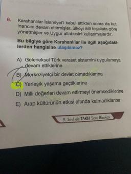 6.
Karahanlılar İslamiyet'i kabul ettikten sonra da kut
inancını devam ettirmişler, ülkeyi ikili teşkilata göre
yönetmişler ve Uygur alfabesini kullanmışlardır.
Bu bilgiye göre Karahanlılar ile ilgili aşağıdaki-
lerden hangisine ulaşılamaz?
A) Geleneksel Türk veraset sistemini uygulamaya
devam ettiklerine
B) Merkeziyetçi bir devlet olmadıklarına
C) Yerleşik yaşama geçtiklerine
D) Milli değerleri devam ettirmeyi önemsediklerine
E) Arap kültürünün etkisi altında kalmadıklarına
9. Sınıf eis TARİH Soru Bankası