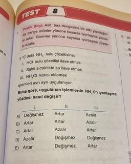 H in
TEST
Pratik Bilgi: Asit, baz dengesine bir etki yapıldığın-
da denge ürünler yönüne kayarsa iyonlaşma yüzde-
si artar. Girenler yönüne kayarsa iyonlaşma yüzde-
si azalır.
1.
8
1
A) Değişmez
B) Artar
C) Artar
D) Azalır
E) Artar
et Jan
5 °C deki NH, sulu çözeltisine;
1. HCI sulu çözeltisi ilave etmek
II. Sabit sıcaklıkta su ilave etmek
III. NH CI katısı eklemek
işlemleri ayrı ayrı uygulanıyor.
ev: 11
Buna göre, uygulanan işlemlerde NH, ün iyonlaşma
yüzdesi nasıl değişir?
||
Artar
Artar
Azalır
Değişmez
090
Değişmez
Azalır
Azalır
Artar
Değişmez
Artar
4. 25
lik
B
l
INLARI