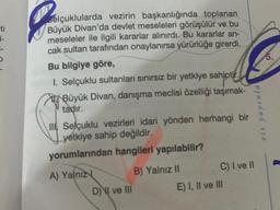 ti
i-
Selçuklularda vezirin başkanlığında toplanan
Büyük Divan'da devlet meseleleri görüşülür ve bu
meseleler ile ilgili kararlar alınırdı. Bu kararlar an-
cak sultan tarafından onaylanırsa yürürlüğe girerdi.
Bu bilgiye göre,
1. Selçuklu sultanları sınırsız bir yetkiye sahiptir.
Büyük Divan, danışma meclisi özelliği taşımak-
tadır.
III Selçuklu vezirleri idari yönden herhangi bir
yetkiye sahip değildir.
yorumlarından hangileri yapılabilir?
A) Yalnız
B) Yalnız II
DI ve III
eis yayınla
C) I ve II
E) I, II ve III
5.