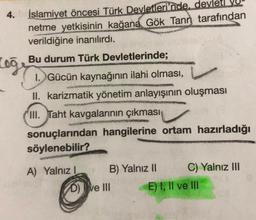 4.
Log
İslamiyet öncesi Türk Devletleri'nde, devlet VU
netme yetkisinin kağana Gök Tann tarafından
verildiğine inanılırdı.
Bu durum Türk Devletlerinde;
1. Gücün kaynağının ilahi olması,
II. karizmatik yönetim anlayışının oluşması
III. Taht kavgalarının çıkması
sonuçlarından hangilerine ortam hazırladığı
söylenebilir?
A) Yalnız I
B) Yalnız II
D) ve III
C) Yalnız III
E) I, II ve III