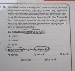 18. Önceki dönemlerde atın gücünü sadece tarımsal üretimde
değerlendirmiş olan Avrupalılar, Kavimler Göçü sayesinde
Bozkır kavimlerinden yeni koşum takımları, demir nallar, üzen-
gi ve atlı hücum süvarilerini öğrendiler. Bu bilgi Avrupa'da
tam donanımlı atlı savaşçılar olan soyluların ve şövalyelerin,
krallar ile köylüler karşısında güçlenmesini sağlayan yeni bir
sınıf ve güç oluşturmuştur.
Bu metinden Kavimler Göçü'nün;
1. askerî,
II. siyasi,
III. etnik
sonuçlarından hangilerine ulaşılabilir?
A) Yalnız I
B) Yalnız II
D) II ve III
E) I, II ve III
C) I ve II
