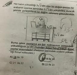 Her katın yüksekliği 3√2 dm olan bir düğün pastası bir
arabanın üzerine zeminden 5√2 dm yükseklikte duracak
şekilde yerleştirilerek bir düğün salonuna götürülecektir.
X
[3√2 dm
5√2 dm
3.2
Buna göre pastanın en üst noktasının zeminden
yüksekliğinin (x) dm cinsinden değeri hangi ardışık doğal
sayılar arasındadır? (Pastanın üzerindeki süslerin yüksek-
liği ihmal edilecektir.)
A) 18 ile 19
C) 21 ile 22
B 19 ile 20
D) 22 ile 23