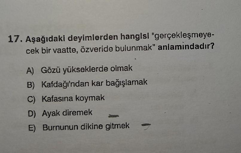 17. Aşağıdaki deyimlerden hangisi "gerçekleşmeye-
cek bir vaatte, özveride bulunmak" anlamındadır?
A) Gözü yükseklerde olmak
B) Kafdağı'ndan kar bağışlamak
C) Kafasına koymak
D) Ayak diremek
E) Burnunun dikine gitmek