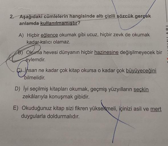 2. Aşağıdaki cümlelerin hangisinde altı çizili sözcük gerçek
anlamda kullanılmamıştır?
A) Hiçbir eğlence okumak gibi ucuz, hiçbir zevk de okumak
kadar kalıcı olamaz.
B) Okuma hevesi dünyanın hiçbir hazinesine değişilmeyecek bir
eylemdir.
Insa
insan ne kada