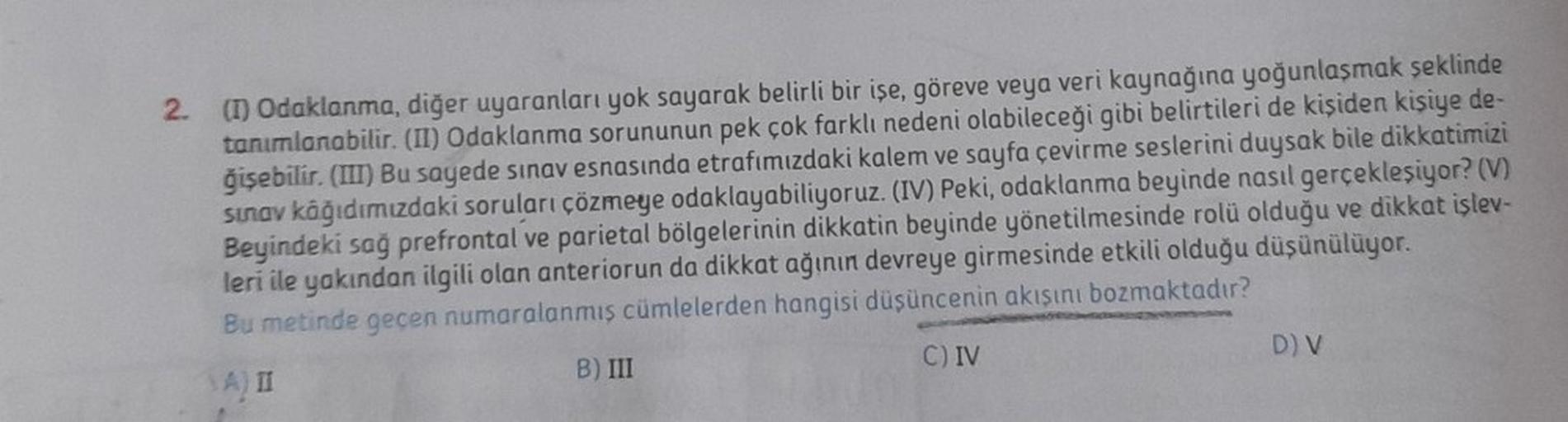 2. (1) Odaklanma, diğer uyaranları yok sayarak belirli bir işe, göreve veya veri kaynağına yoğunlaşmak şeklinde
tanımlanabilir. (II) Odaklanma sorununun pek çok farklı nedeni olabileceği gibi belirtileri de kişiden kişiye de-
ğişebilir. (III) Bu sayede sın